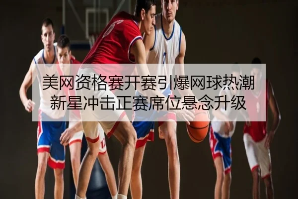 美网资格赛开赛引爆网球热潮 新星冲击正赛席位悬念升级