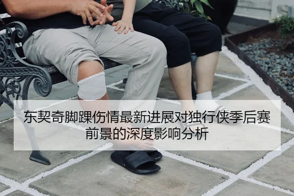 东契奇脚踝伤情最新进展对独行侠季后赛前景的深度影响分析