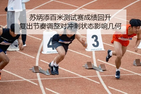 苏炳添百米测试赛成绩回升 复出节奏调整对冲刺状态影响几何