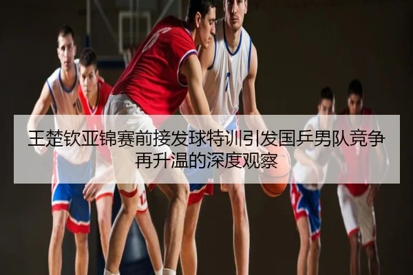 王楚钦亚锦赛前接发球特训引发国乒男队竞争再升温的深度观察