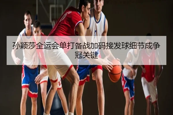 孙颖莎全运会单打备战加码接发球细节成争冠关键